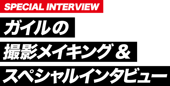 SPECIAL INTERVIEW ガイルの撮影メイキング&スペシャルインタビュー